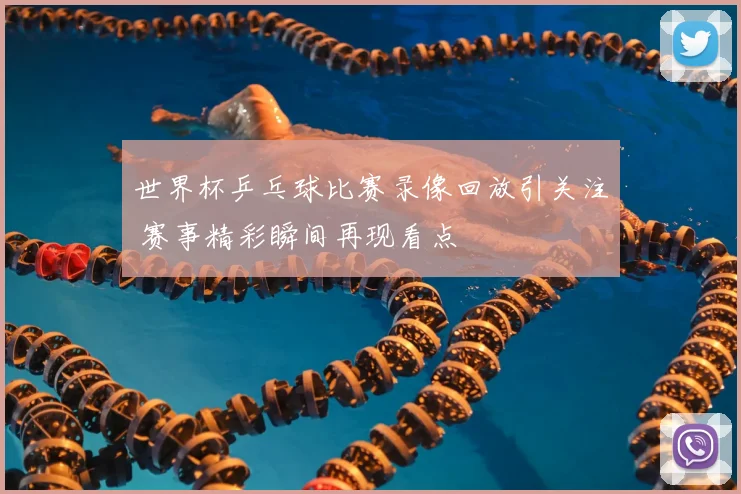 世界杯乒乓球比赛录像回放引关注 赛事精彩瞬间再现看点