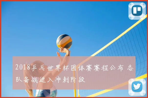 2018乒乓世界杯团体赛赛程公布 各队备战进入冲刺阶段