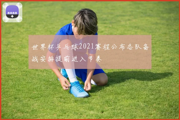 世界杯乒乓球2021赛程公布各队备战安排提前进入节奏