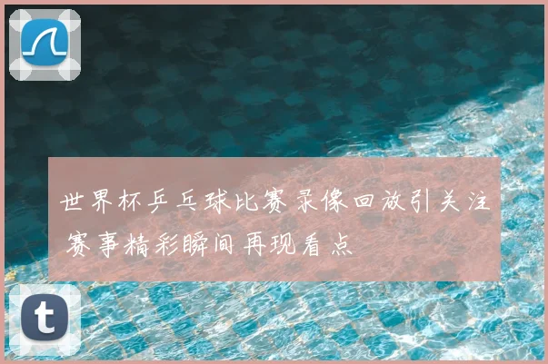 世界杯乒乓球比赛录像回放引关注 赛事精彩瞬间再现看点