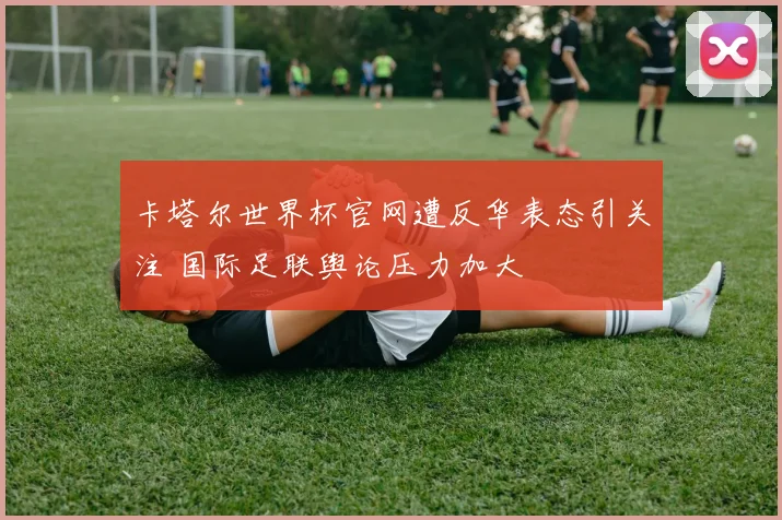 卡塔尔世界杯官网遭反华表态引关注 国际足联舆论压力加大