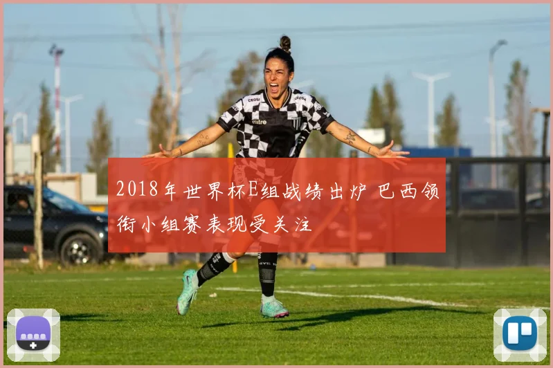 2018年世界杯E组战绩出炉 巴西领衔小组赛表现受关注