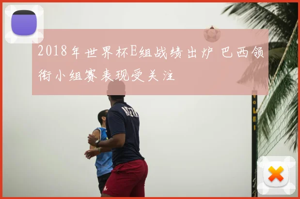 2018年世界杯E组战绩出炉 巴西领衔小组赛表现受关注