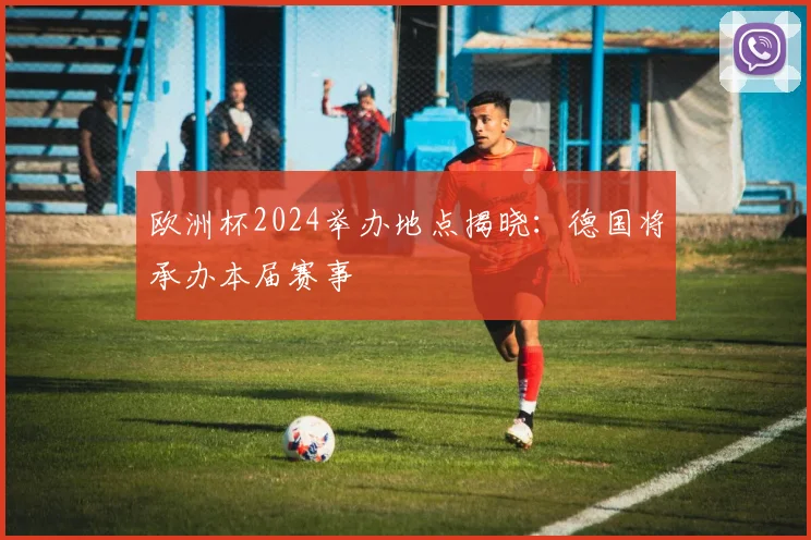 欧洲杯2024举办地点揭晓：德国将承办本届赛事